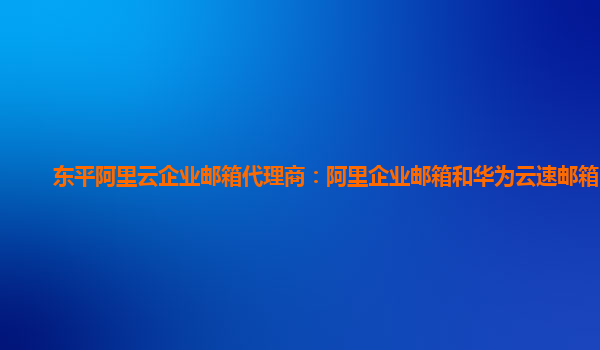 東平阿里云企業郵箱代理商：阿里企業郵箱和華為云速郵箱區別