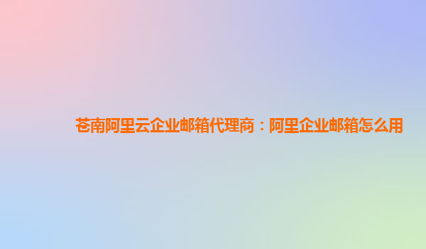 蒼南阿里云企業郵箱代理商：阿里企業郵箱怎么用
