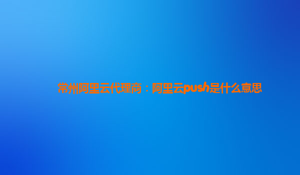 常州阿里云代理商：阿里云push是什么意思