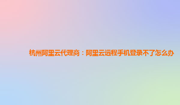 杭州阿里云代理商：阿里云遠(yuǎn)程手機(jī)登錄不了怎么辦