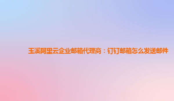 玉溪阿里云企業郵箱代理商：釘釘郵箱怎么發送郵件