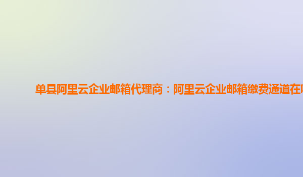 單縣阿里云企業郵箱代理商:阿里云企業郵箱繳費通道在哪