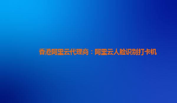 香港阿里云代理商:阿里云人臉識別打卡機