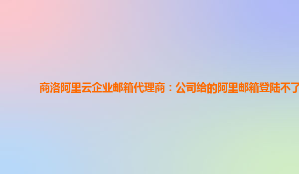 商洛阿里云企業郵箱代理商：公司給的阿里郵箱登陸不了