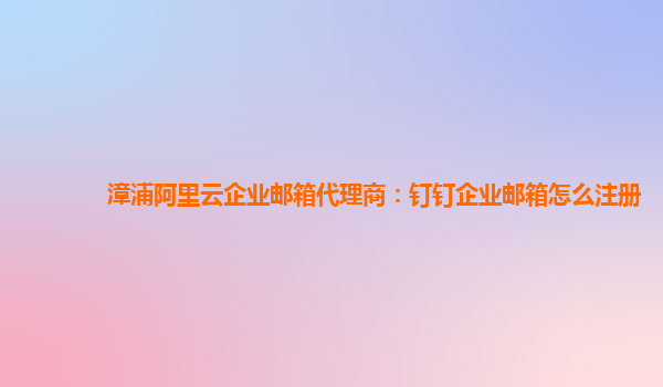 漳浦阿里云企業郵箱代理商：釘釘企業郵箱怎么注冊