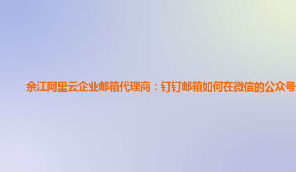 余江阿里云企業郵箱代理商：釘釘郵箱如何在微信的公眾號登錄