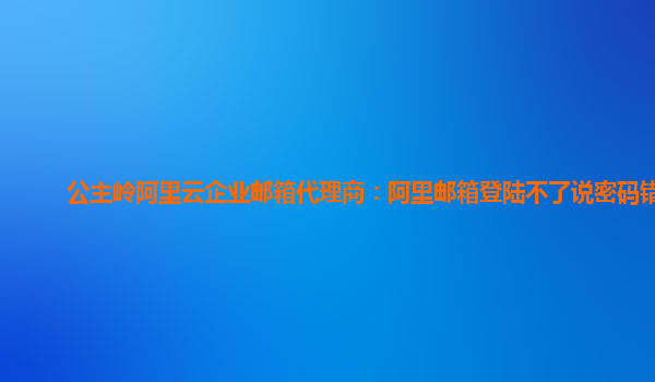 公主嶺阿里云企業郵箱代理商：阿里郵箱登陸不了說密碼錯誤