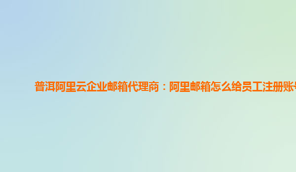 普洱阿里云企業郵箱代理商：阿里郵箱怎么給員工注冊賬號