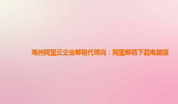亳州阿里云企業郵箱代理商：阿里郵箱下載電腦版
