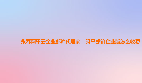 永春阿里云企業郵箱代理商：阿里郵箱企業版怎么收費