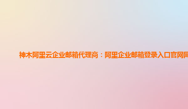 神木阿里云企業郵箱代理商:阿里企業郵箱登錄入口官網網址