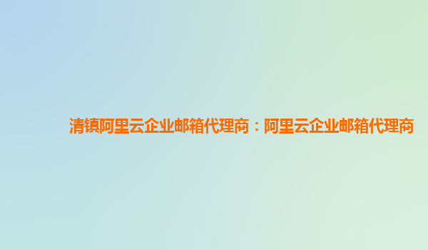 清鎮(zhèn)阿里云企業(yè)郵箱代理商：阿里云企業(yè)郵箱代理商