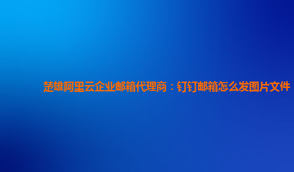 楚雄阿里云企業(yè)郵箱代理商：釘釘郵箱怎么發(fā)圖片文件
