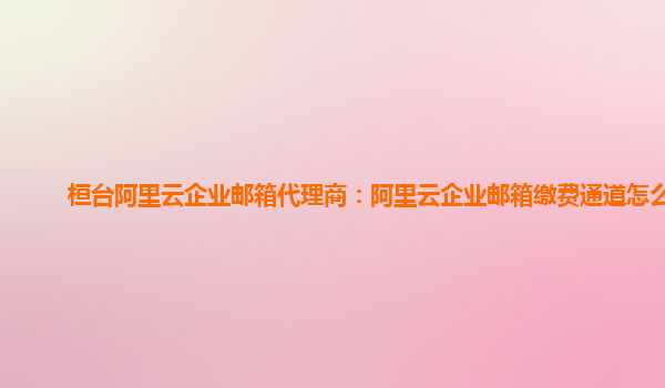 桓臺阿里云企業郵箱代理商:阿里云企業郵箱繳費通道怎么開