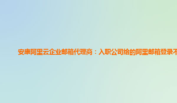 安康阿里云企業(yè)郵箱代理商：入職公司給的阿里郵箱登錄不了