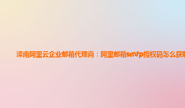 灤南阿里云企業(yè)郵箱代理商：阿里郵箱smtp授權(quán)碼怎么獲取