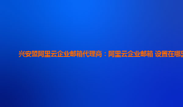 興安盟阿里云企業郵箱代理商：阿里云企業郵箱 設置在哪里