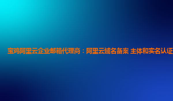 寶雞阿里云企業郵箱代理商:阿里云域名備案 主體和實名認證不一致