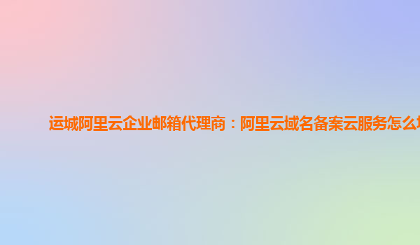 運城阿里云企業郵箱代理商：阿里云域名備案云服務怎么填
