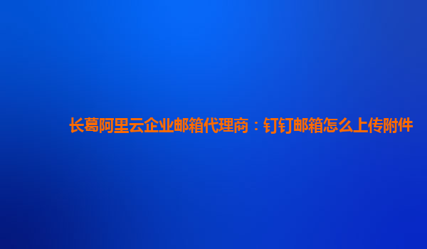 長葛阿里云企業郵箱代理商：釘釘郵箱怎么上傳附件