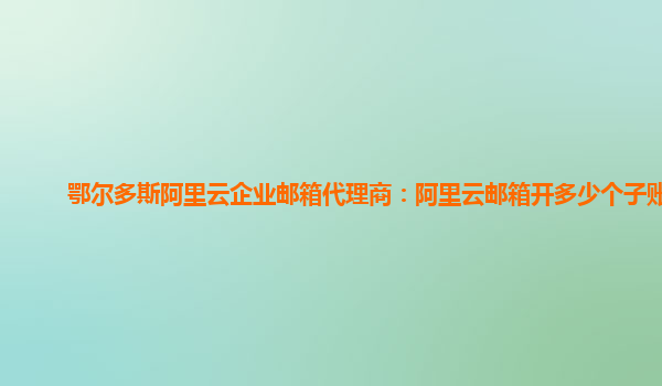 鄂爾多斯阿里云企業郵箱代理商：阿里云郵箱開多少個子賬號