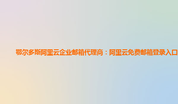 鄂爾多斯阿里云企業郵箱代理商：阿里云免費郵箱登錄入口官網
