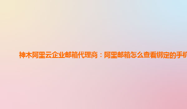 神木阿里云企業郵箱代理商:阿里郵箱怎么查看綁定的手機號