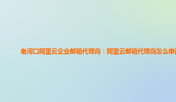 老河口阿里云企業郵箱代理商：阿里云郵箱代理商怎么申請