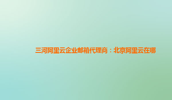 三河阿里云企業郵箱代理商：北京阿里云在哪