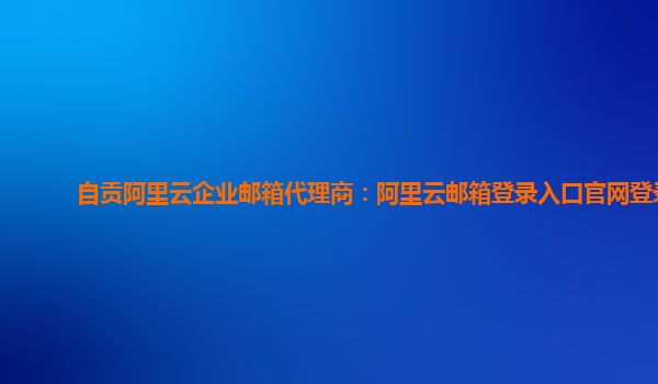 自貢阿里云企業郵箱代理商：阿里云郵箱登錄入口官網登錄