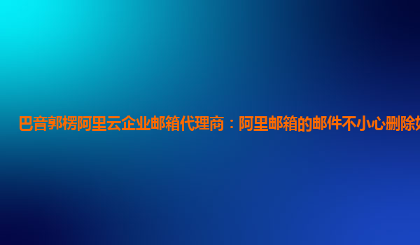 巴音郭楞阿里云企業(yè)郵箱代理商：阿里郵箱的郵件不小心刪除如何恢復