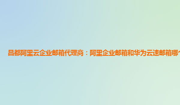 昌都阿里云企業郵箱代理商：阿里企業郵箱和華為云速郵箱哪個好一點