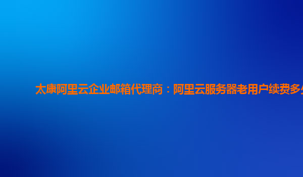 太康阿里云企業(yè)郵箱代理商：阿里云服務器老用戶續(xù)費多少