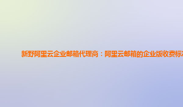 新野阿里云企業郵箱代理商：阿里云郵箱的企業版收費標準