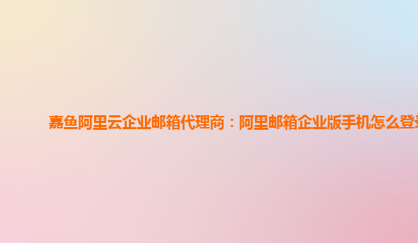 嘉魚阿里云企業郵箱代理商：阿里郵箱企業版手機怎么登錄