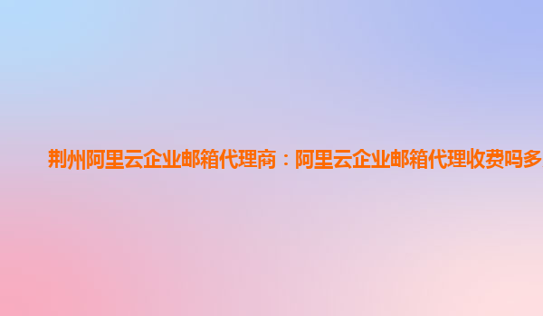荊州阿里云企業郵箱代理商：阿里云企業郵箱代理收費嗎多少錢