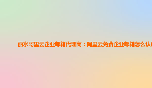 麗水阿里云企業(yè)郵箱代理商:阿里云免費企業(yè)郵箱怎么認證