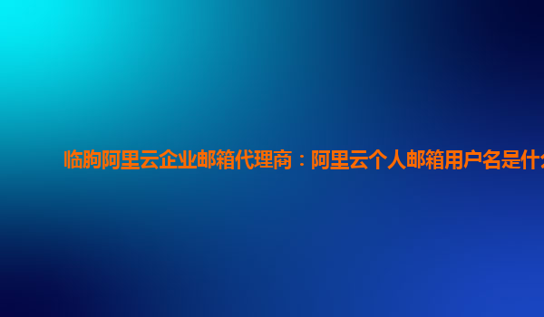 臨朐阿里云企業(yè)郵箱代理商：阿里云個(gè)人郵箱用戶名是什么