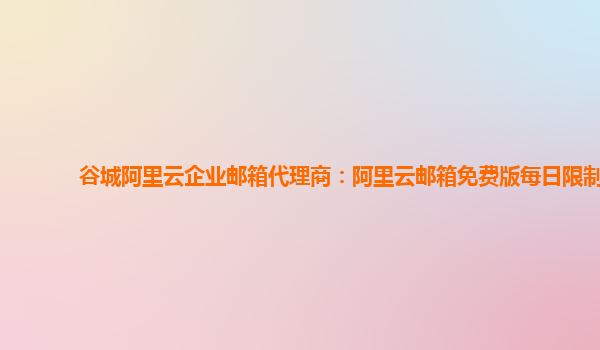 谷城阿里云企業郵箱代理商：阿里云郵箱免費版每日限制