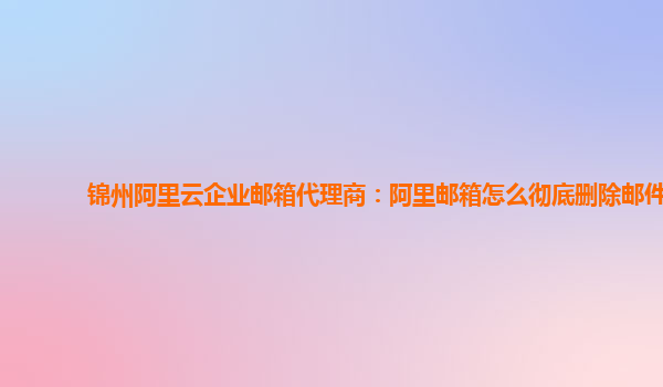 錦州阿里云企業(yè)郵箱代理商：阿里郵箱怎么徹底刪除郵件