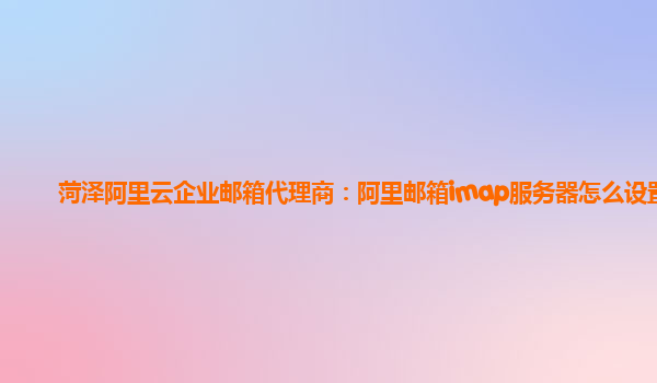 菏澤阿里云企業郵箱代理商：阿里郵箱imap服務器怎么設置