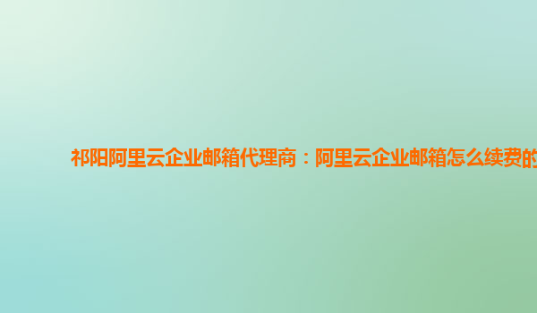 祁陽阿里云企業郵箱代理商：阿里云企業郵箱怎么續費的