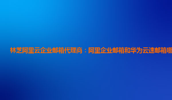 林芝阿里云企業郵箱代理商：阿里企業郵箱和華為云速郵箱哪個好用
