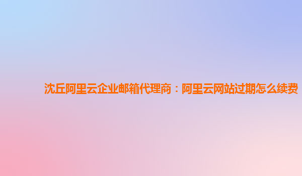 沈丘阿里云企業郵箱代理商:阿里云網站過期怎么續費