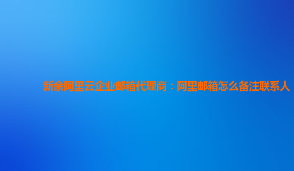 新余阿里云企業郵箱代理商：阿里郵箱怎么備注聯系人