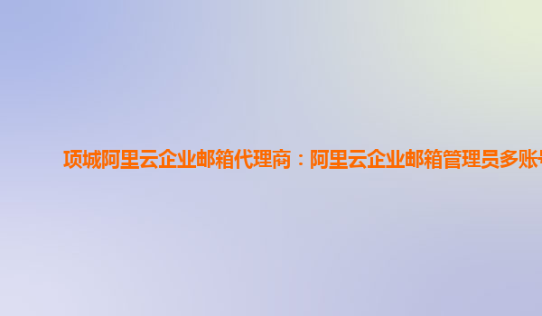 項(xiàng)城阿里云企業(yè)郵箱代理商：阿里云企業(yè)郵箱管理員多賬號
