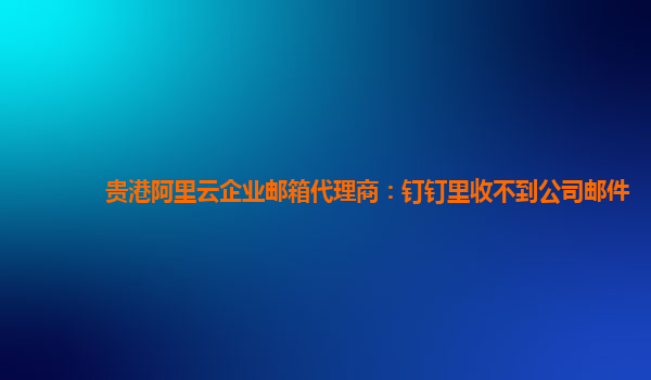 貴港阿里云企業(yè)郵箱代理商：釘釘里收不到公司郵件