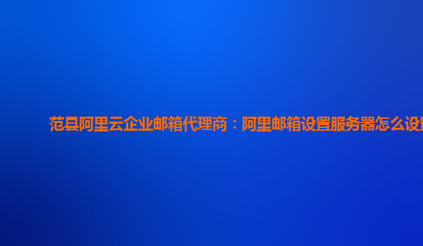 范縣阿里云企業(yè)郵箱代理商：阿里郵箱設(shè)置服務(wù)器怎么設(shè)置