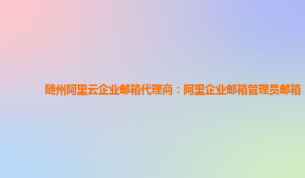 隨州阿里云企業(yè)郵箱代理商：阿里企業(yè)郵箱管理員郵箱