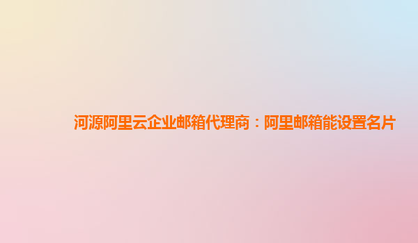 河源阿里云企業郵箱代理商：阿里郵箱能設置名片